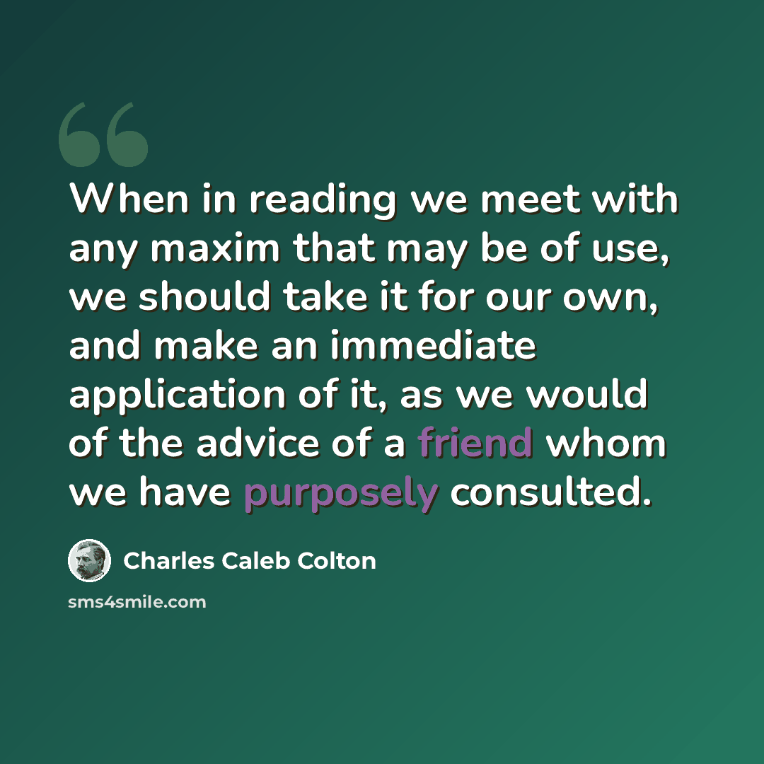 “When in reading we meet with any maxim that may be of use, we should take it for our own, and make an immediate application of it, as we would of the advice of a friend whom we have purposely consulted.” quote by Charles Caleb Colton