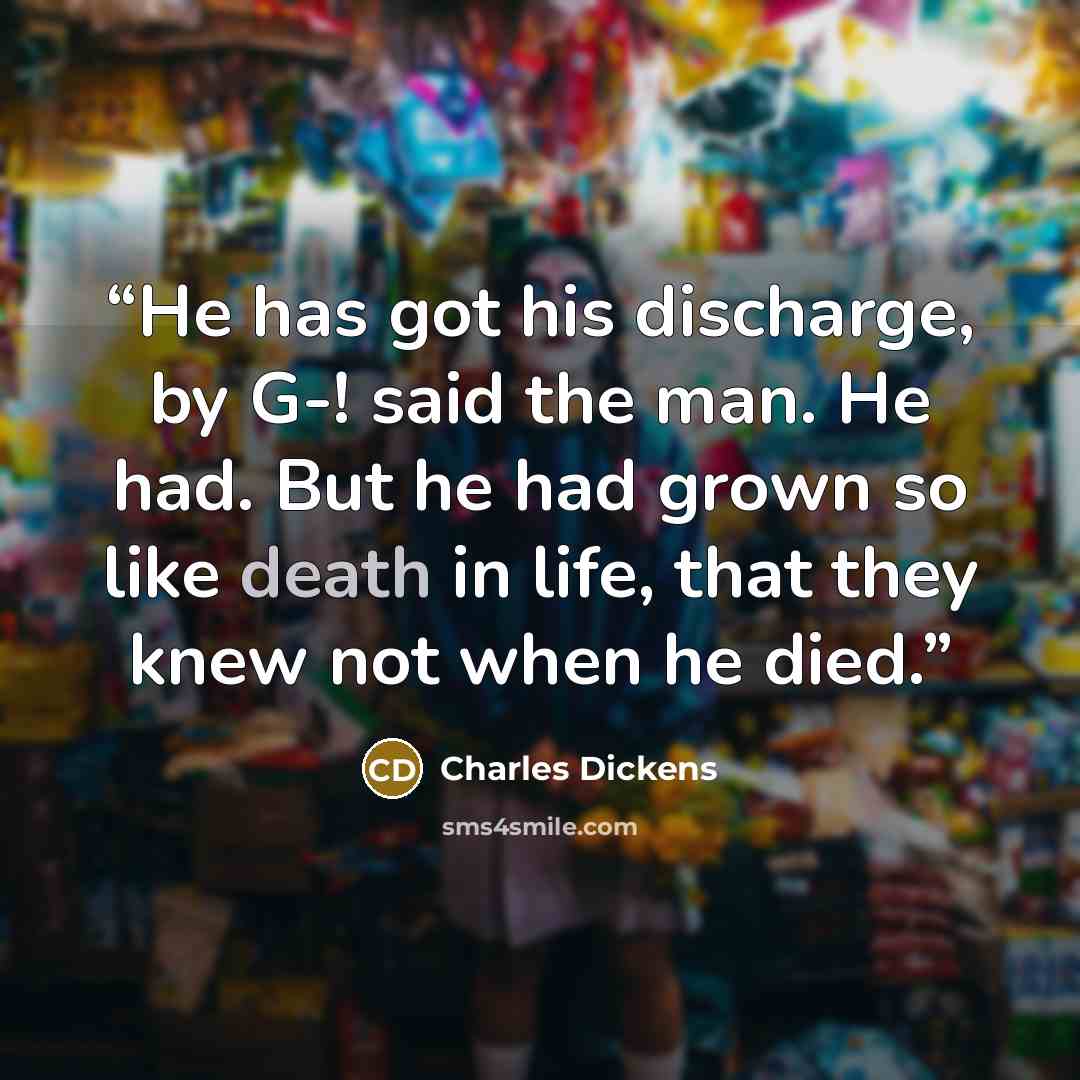 “He has got his discharge, by G-! said the man. He had. But he had grown so like death in life, that they knew not when he died.” quote by Charles Dickens