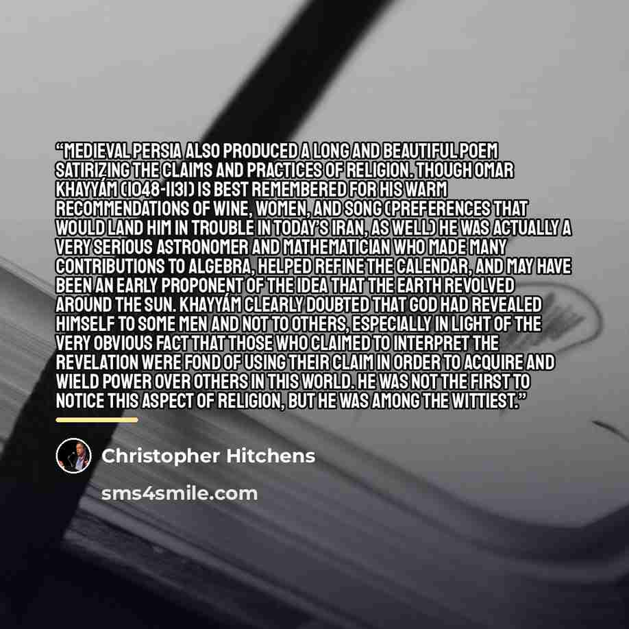 “Medieval Persia also produced a long and beautiful poem satirizing the claims and practices of religion. Though Omar Khayyám (1048-1131) is best remembered for his warm recommendations of wine, women, and song (preferences that would land him in trouble in today’s Iran, as well) he was actually a…” quote by Christopher Hitchens