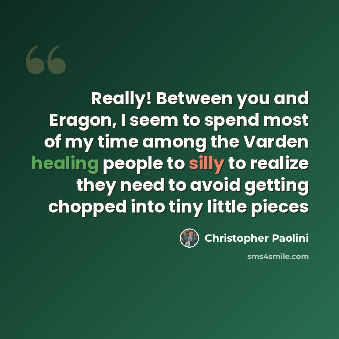 “Really! Between you and Eragon, I seem to spend most of my time among the Varden healing people to silly to realize they need to avoid getting chopped into tiny little pieces” quote by Christopher Paolini