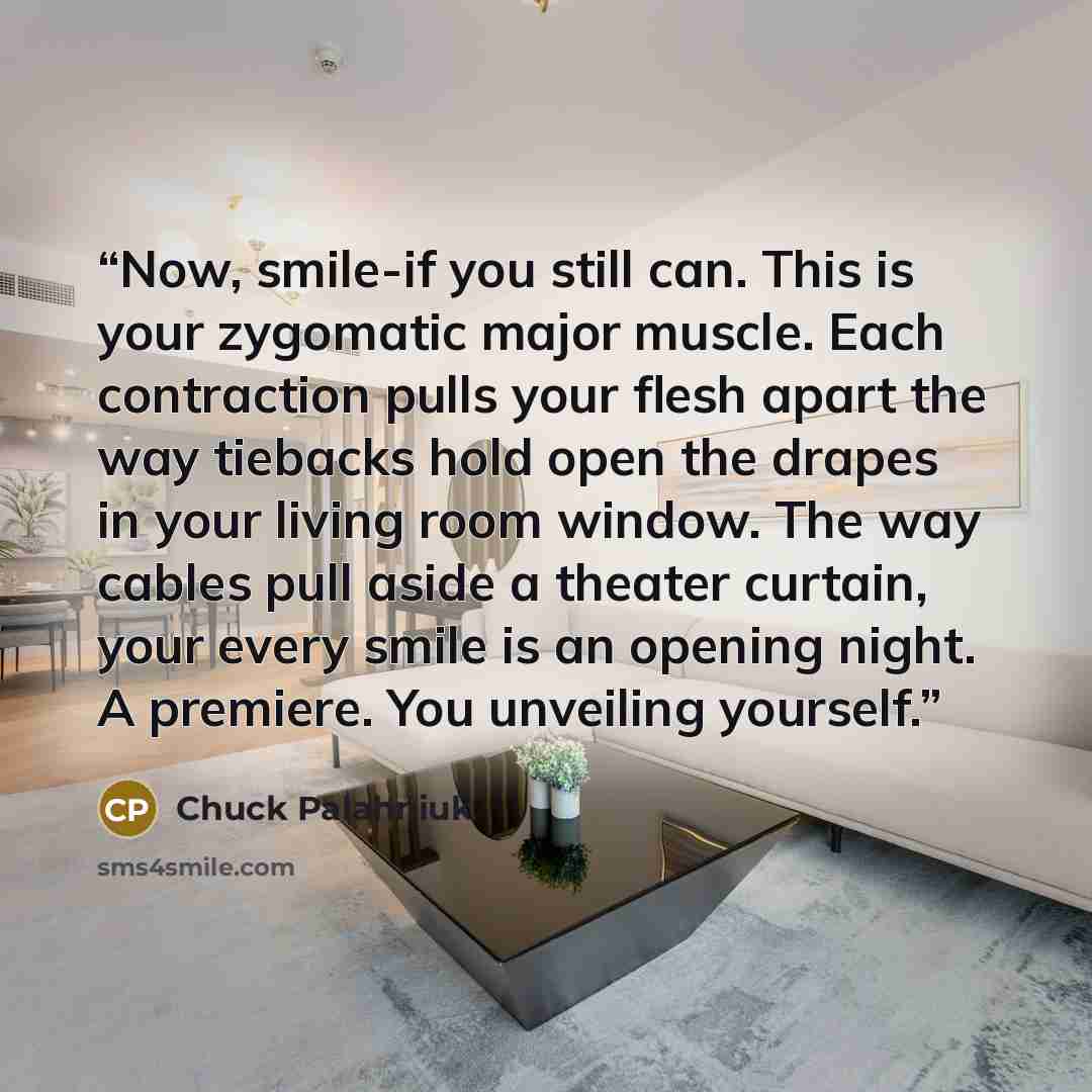 “Now, smile-if you still can. This is your zygomatic major muscle. Each contraction pulls your flesh apart the way tiebacks hold open the drapes in your living room window. The way cables pull aside a theater curtain, your every smile is an opening night. A premiere. You unveiling yourself.” quote by Chuck Palahniuk