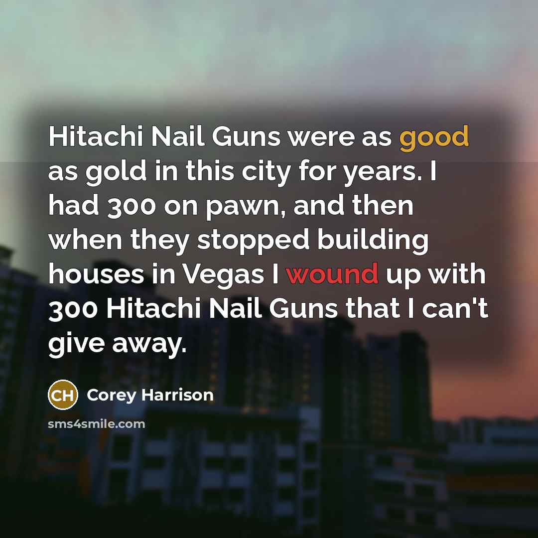 “Hitachi Nail Guns were as good as gold in this city for years. I had 300 on pawn, and then when they stopped building houses in Vegas I wound up with 300 Hitachi Nail Guns that I can't give away.” quote by Corey Harrison