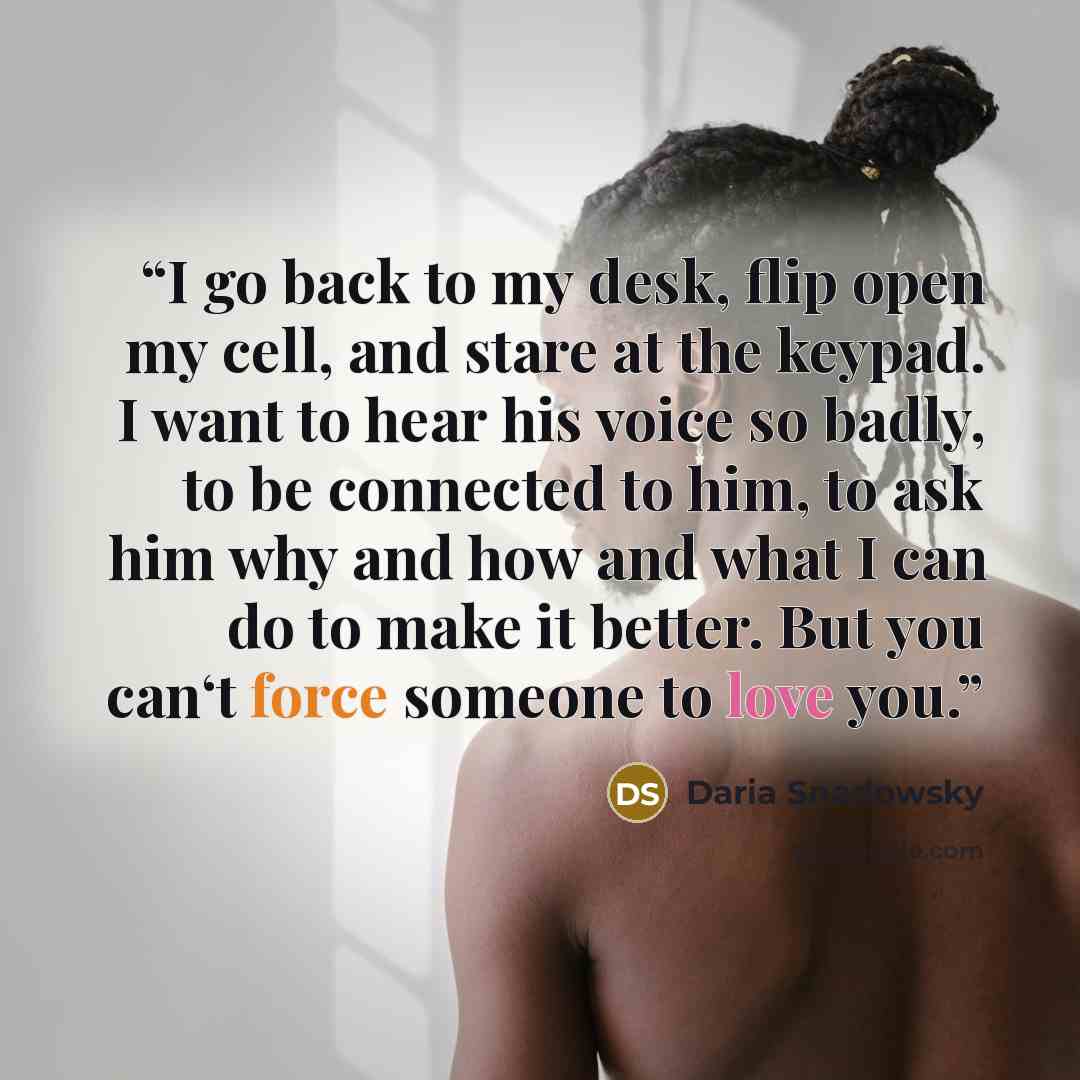 “I go back to my desk, flip open my cell, and stare at the keypad. I want to hear his voice so badly, to be connected to him, to ask him why and how and what I can do to make it better. But you can‘t force someone to love you.” quote by Daria Snadowsky