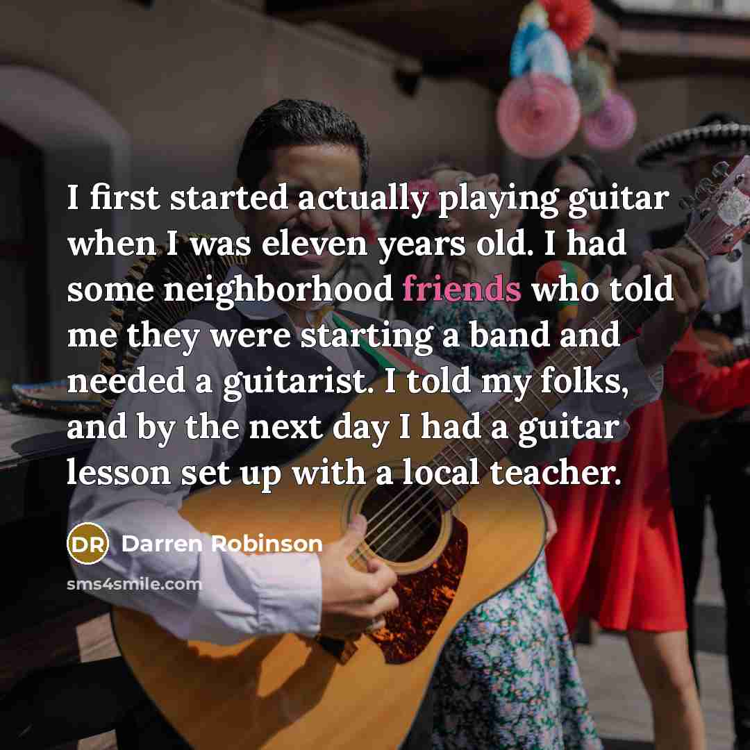 “I first started actually playing guitar when I was eleven years old. I had some neighborhood friends who told me they were starting a band and needed a guitarist. I told my folks, and by the next day I had a guitar lesson set up with a local teacher.” quote by Darren Robinson
