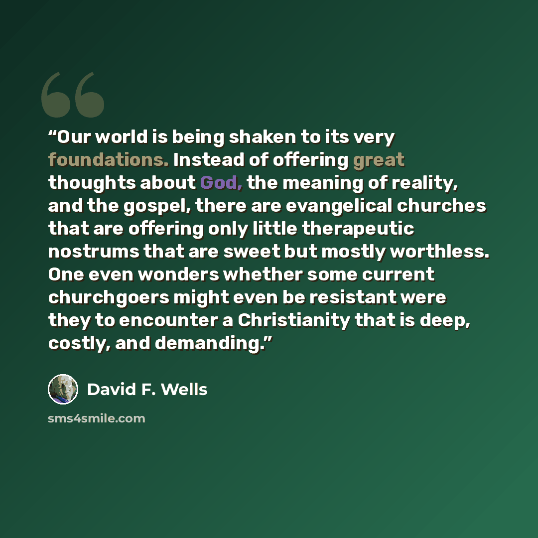 “Our world is being shaken to its very foundations. Instead of offering great thoughts about God, the meaning of reality, and the gospel, there are evangelical churches that are offering only little therapeutic nostrums that are sweet but mostly worthless. One even wonders whether some current…” quote by David F. Wells