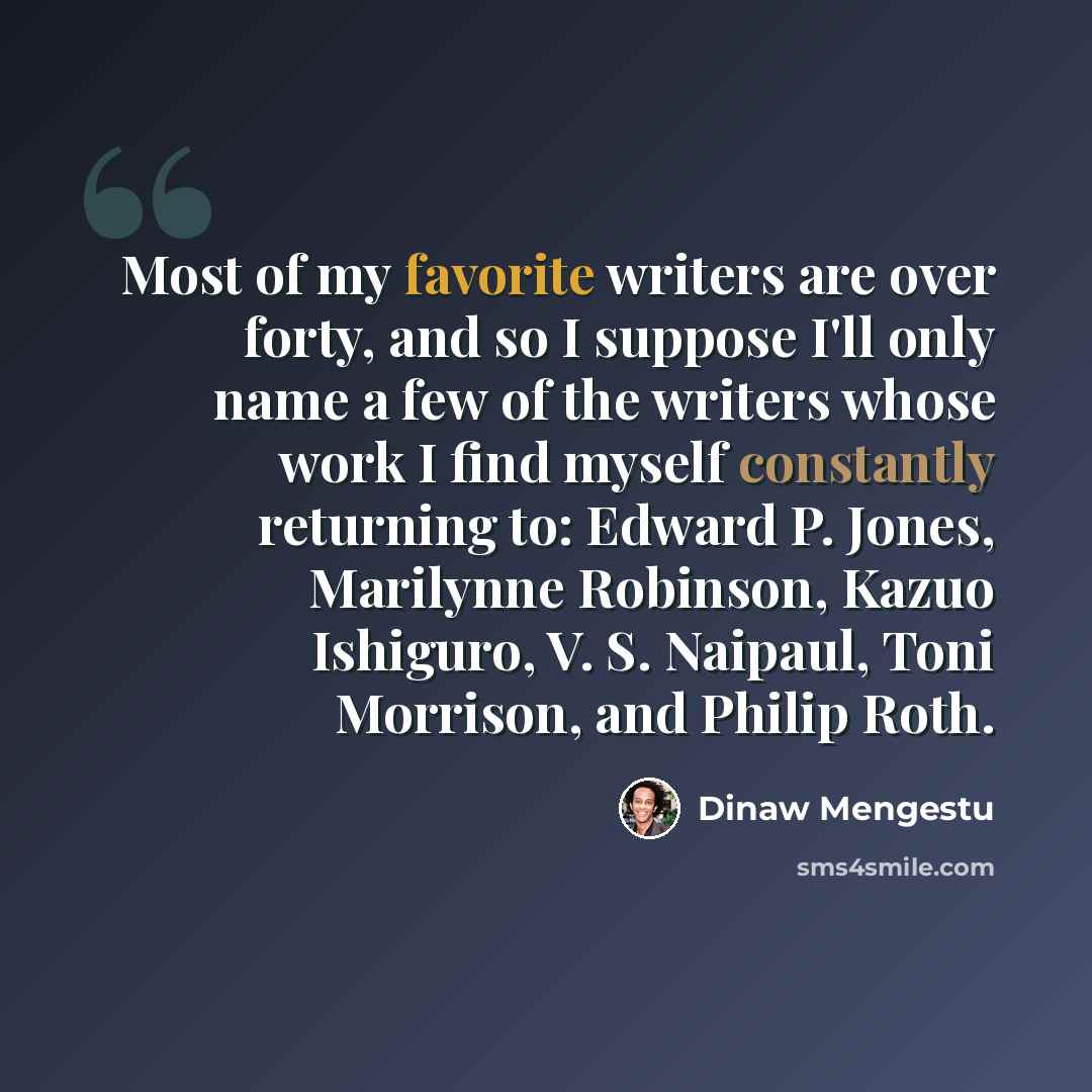 “Most of my favorite writers are over forty, and so I suppose I'll only name a few of the writers whose work I find myself constantly returning to: Edward P. Jones, Marilynne Robinson, Kazuo Ishiguro, V. S. Naipaul, Toni Morrison, and Philip Roth.” quote by Dinaw Mengestu