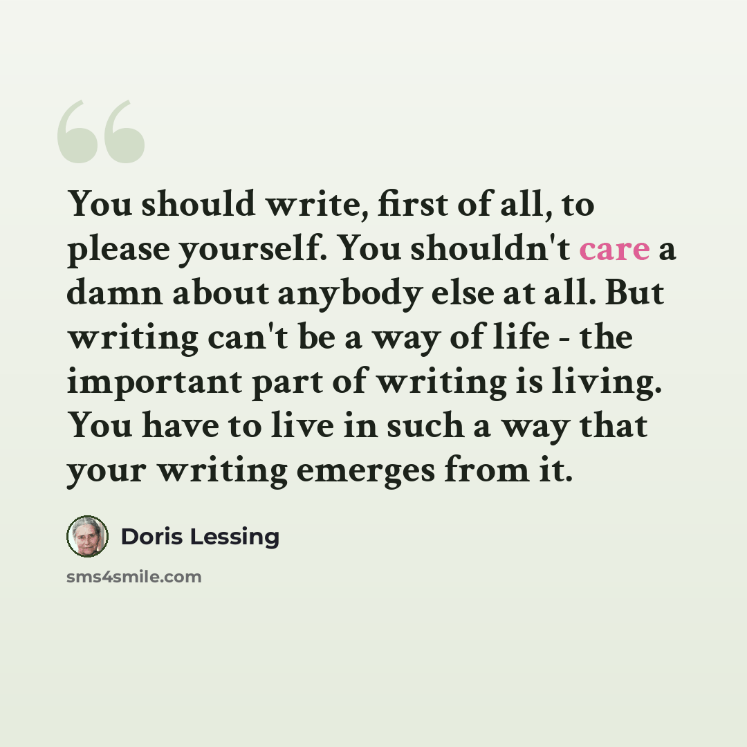 “You should write, first of all, to please yourself. You shouldn't care a damn about anybody else at all. But writing can't be a way of life - the important part of writing is living. You have to live in such a way that your writing emerges from it.” quote by Doris Lessing