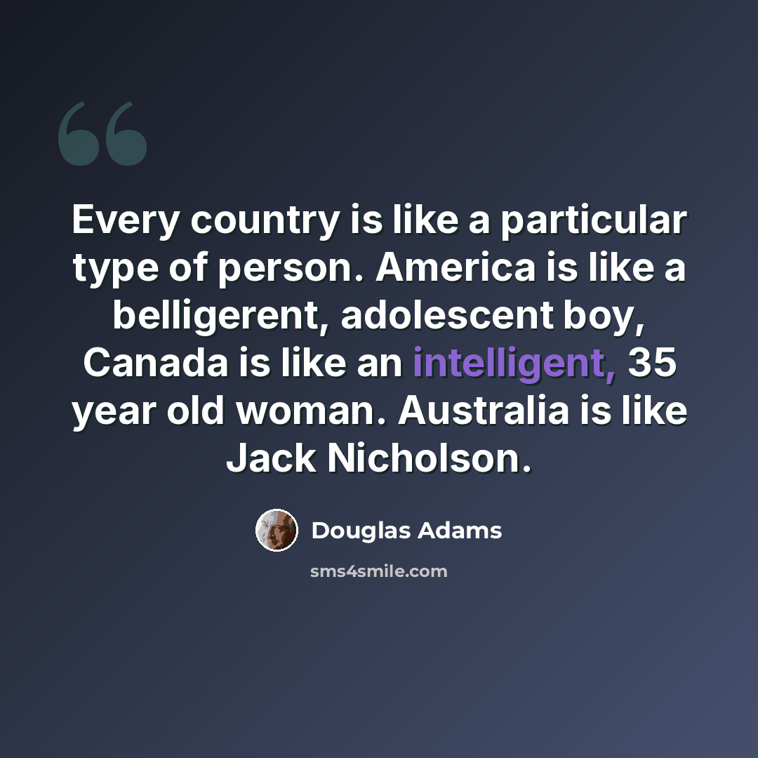 “Every country is like a particular type of person. America is like a belligerent, adolescent boy, Canada is like an intelligent, 35 year old woman. Australia is like Jack Nicholson.” quote by Douglas Adams