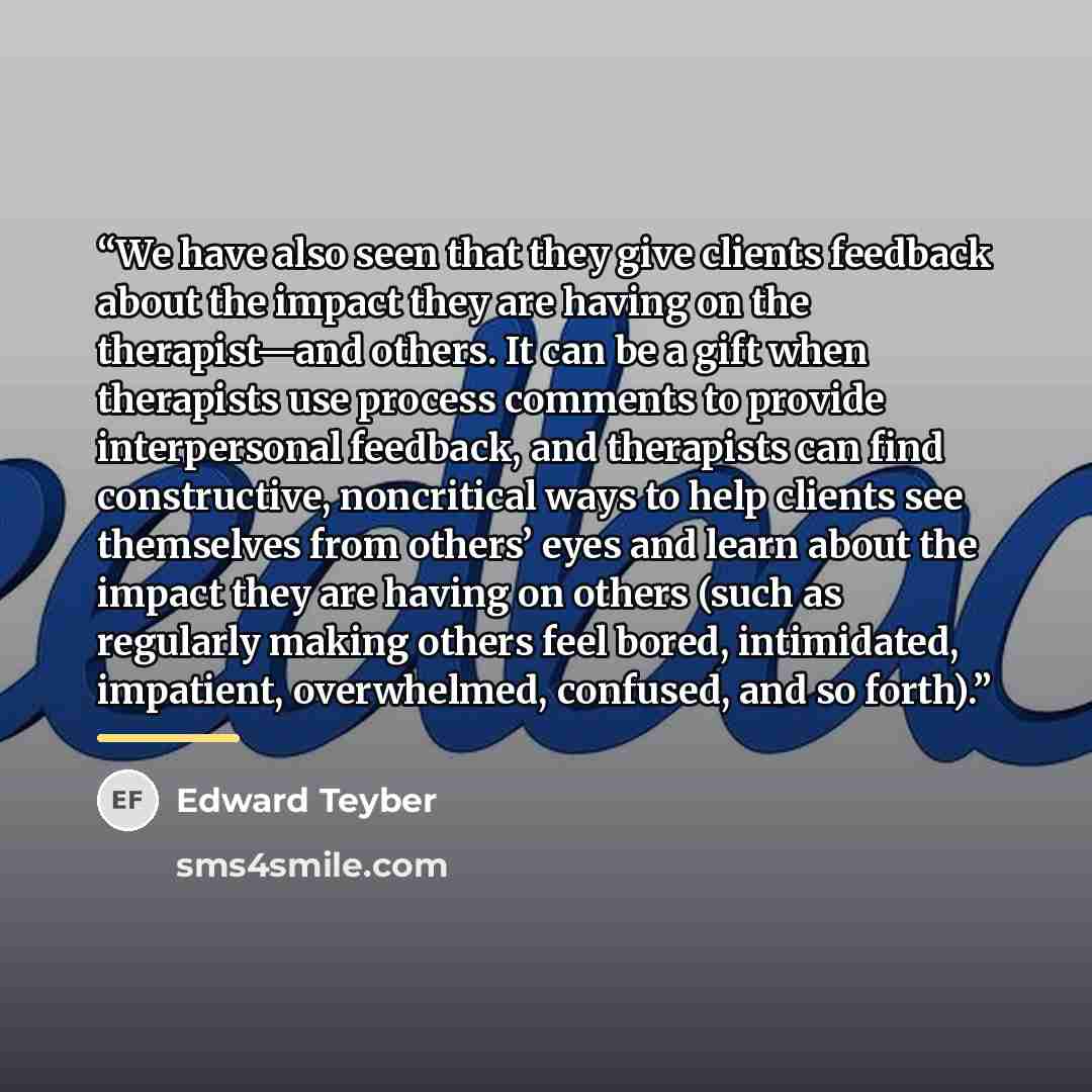 “We have also seen that they give clients feedback about the impact they are having on the therapist—and others. It can be a gift when therapists use process comments to provide interpersonal feedback, and therapists can find constructive, noncritical ways to help clients see themselves from…” quote by Edward Teyber