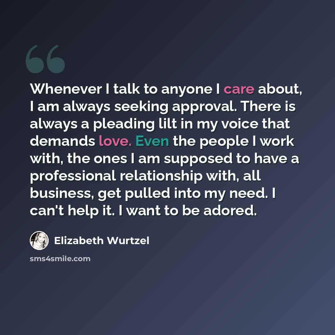 “Whenever I talk to anyone I care about, I am always seeking approval. There is always a pleading lilt in my voice that demands love. Even the people I work with, the ones I am supposed to have a professional relationship with, all business, get pulled into my need. I can't help it. I want to be…” quote by Elizabeth Wurtzel