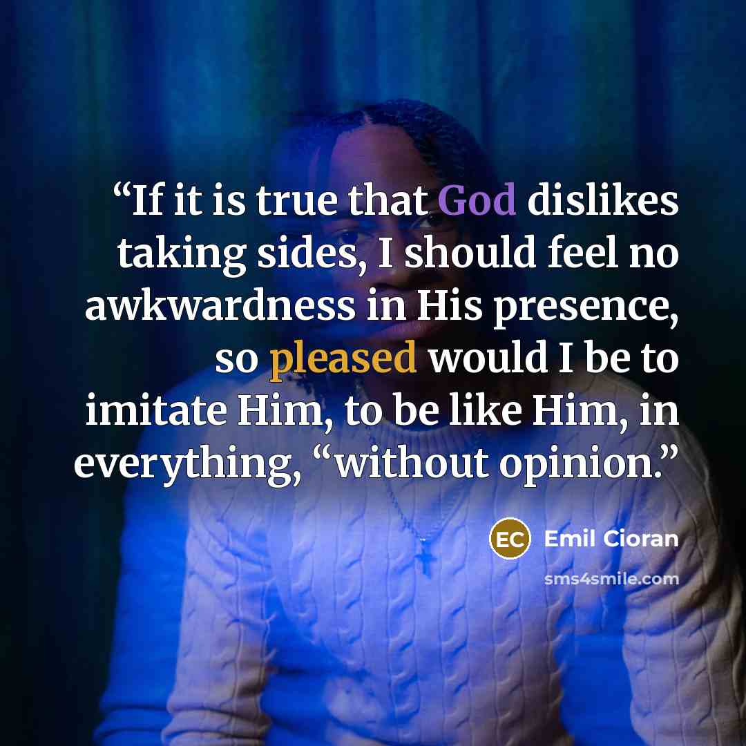 “If it is true that God dislikes taking sides, I should feel no awkwardness in His presence, so pleased would I be to imitate Him, to be like Him, in everything, “without opinion.” quote by Emil Cioran