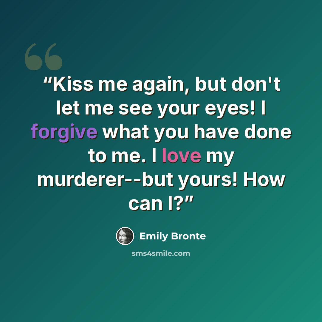 “Kiss me again, but don't let me see your eyes! I forgive what you have done to me. I love my murderer--but yours! How can I?” quote by Emily Bronte