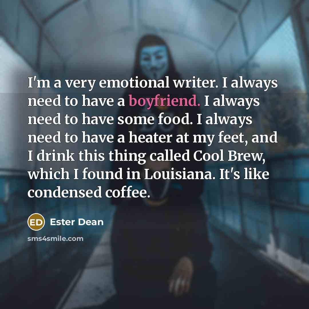 “I'm a very emotional writer. I always need to have a boyfriend. I always need to have some food. I always need to have a heater at my feet, and I drink this thing called Cool Brew, which I found in Louisiana. It's like condensed coffee.” quote by Ester Dean