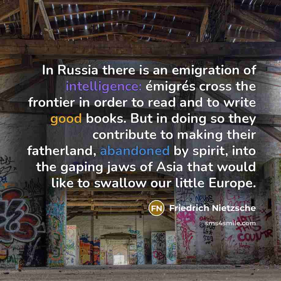 “In Russia there is an emigration of intelligence: émigrés cross the frontier in order to read and to write good books. But in doing so they contribute to making their fatherland, abandoned by spirit, into the gaping jaws of Asia that would like to swallow our little Europe.” quote by Friedrich Nietzsche