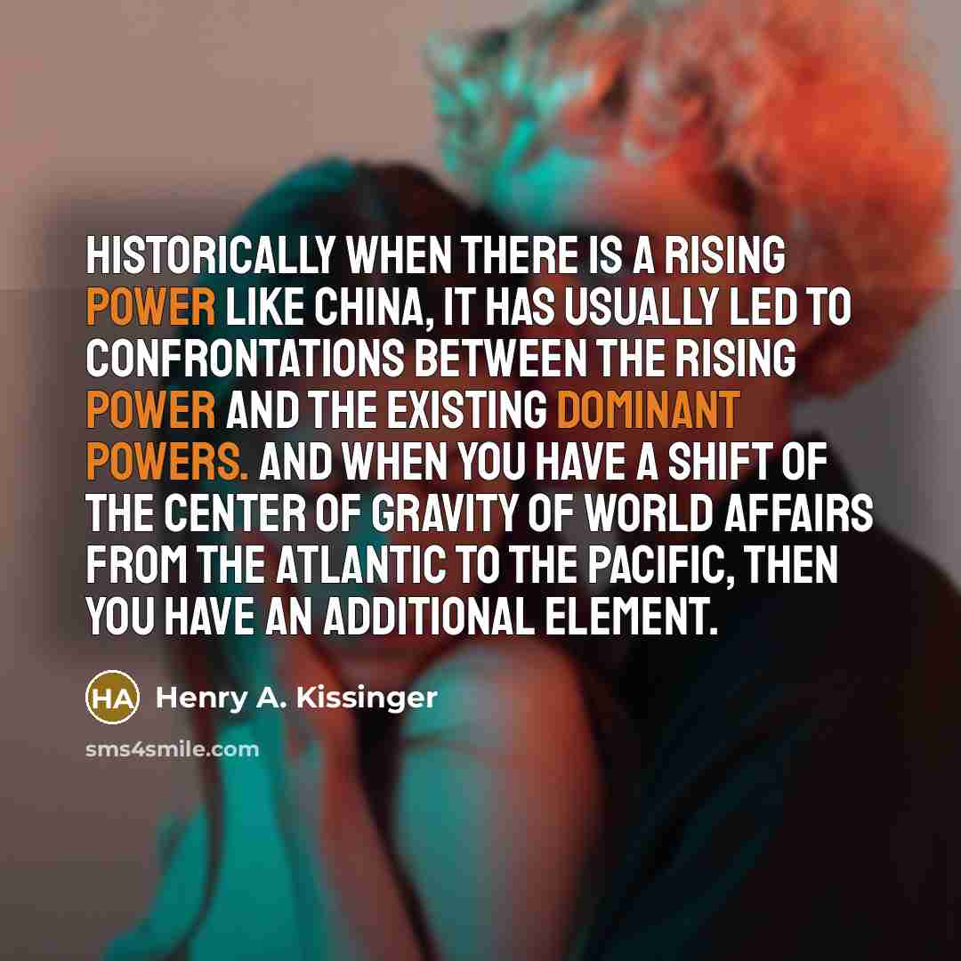 “Historically when there is a rising power like China, it has usually led to confrontations between the rising power and the existing dominant powers. And when you have a shift of the center of gravity of world affairs from the Atlantic to the Pacific, then you have an additional element.” quote by Henry A. Kissinger