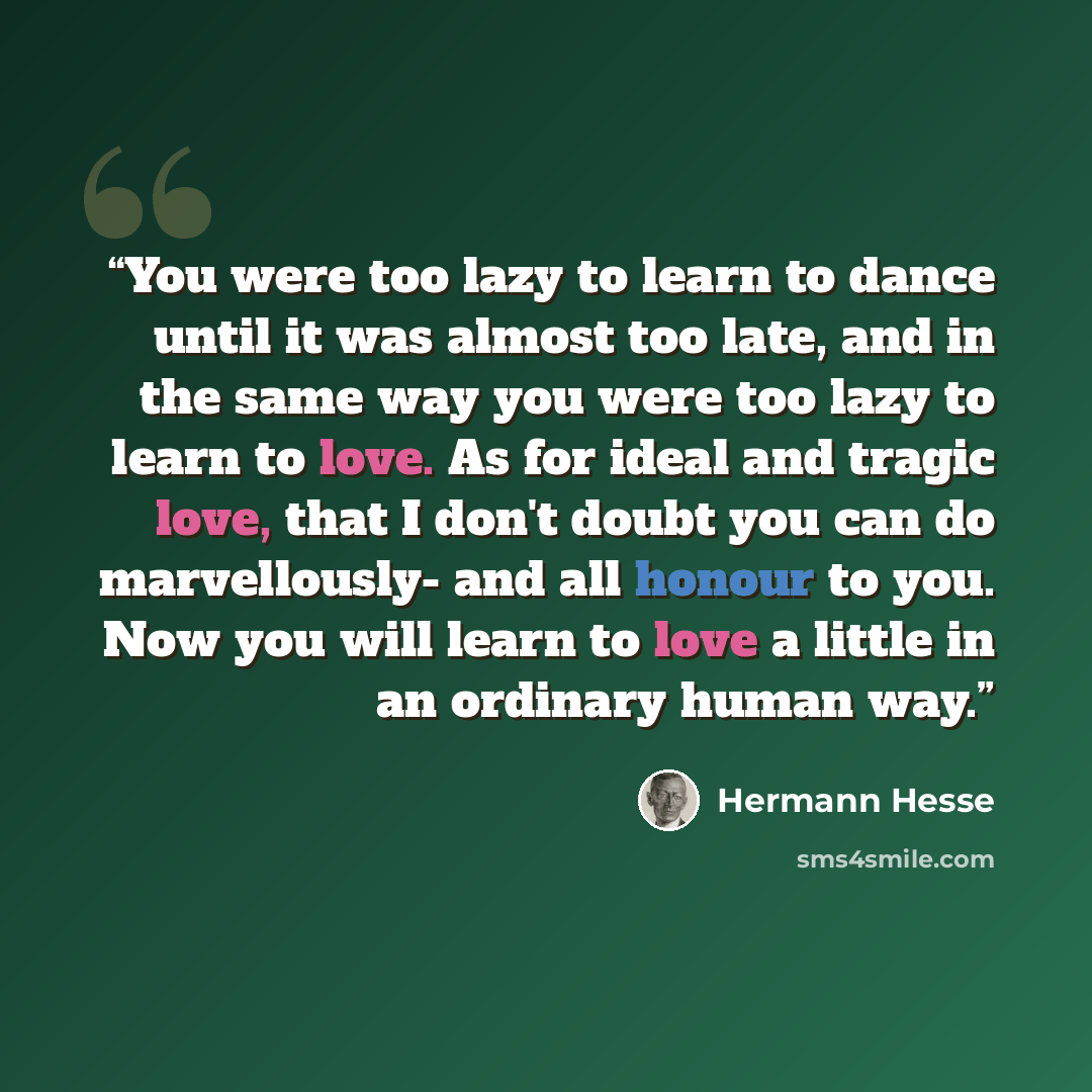 “You were too lazy to learn to dance until it was almost too late, and in the same way you were too lazy to learn to love. As for ideal and tragic love, that I don't doubt you can do marvellously- and all honour to you. Now you will learn to love a little in an ordinary human way.” quote by Hermann Hesse