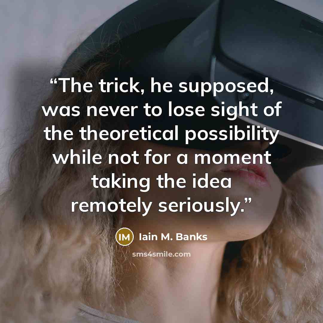“The trick, he supposed, was never to lose sight of the theoretical possibility while not for a moment taking the idea remotely seriously.” quote by Iain M. Banks