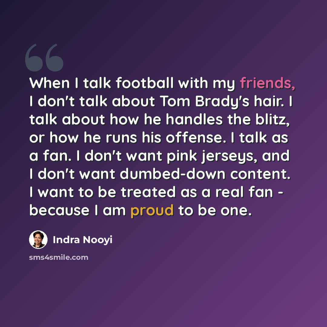 “When I talk football with my friends, I don't talk about Tom Brady's hair. I talk about how he handles the blitz, or how he runs his offense. I talk as a fan. I don't want pink jerseys, and I don't want dumbed-down content. I want to be treated as a real fan - because I am proud to be one.” quote by Indra Nooyi