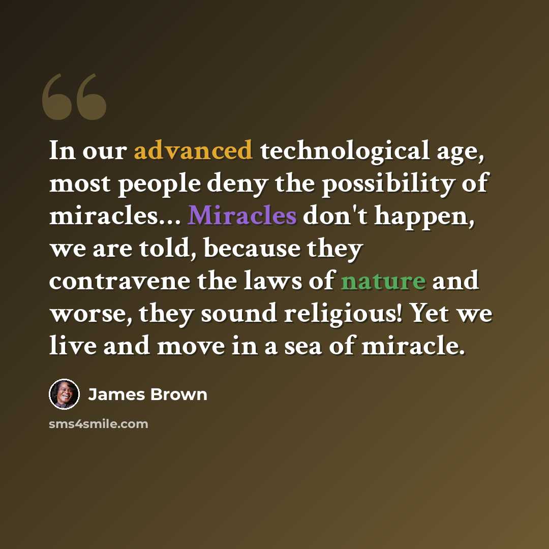 “In our advanced technological age, most people deny the possibility of miracles… Miracles don't happen, we are told, because they contravene the laws of nature and worse, they sound religious! Yet we live and move in a sea of miracle.” quote by James Brown