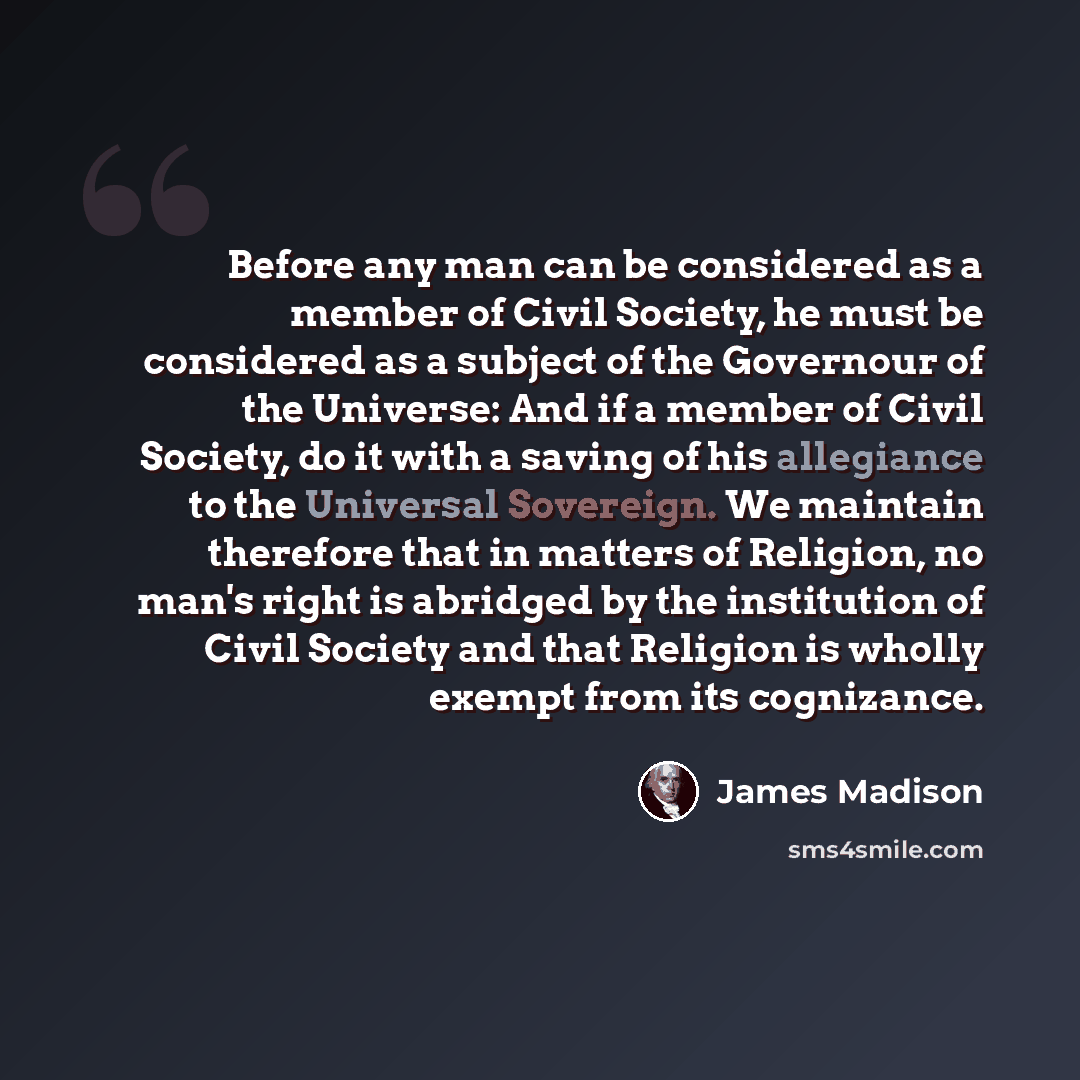 “Before any man can be considered as a member of Civil Society, he must be considered as a subject of the Governour of the Universe: And if a member of Civil Society, do it with a saving of his allegiance to the Universal Sovereign. We maintain therefore that in matters of Religion, no man's right…” quote by James Madison
