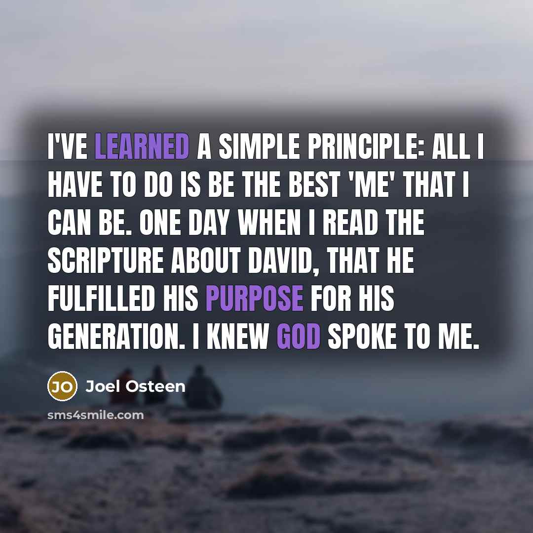 “I've learned a simple principle: all I have to do is be the best 'me' that I can be. One day when I read the Scripture about David, that he fulfilled his purpose for his generation. I knew God spoke to me.” quote by Joel Osteen