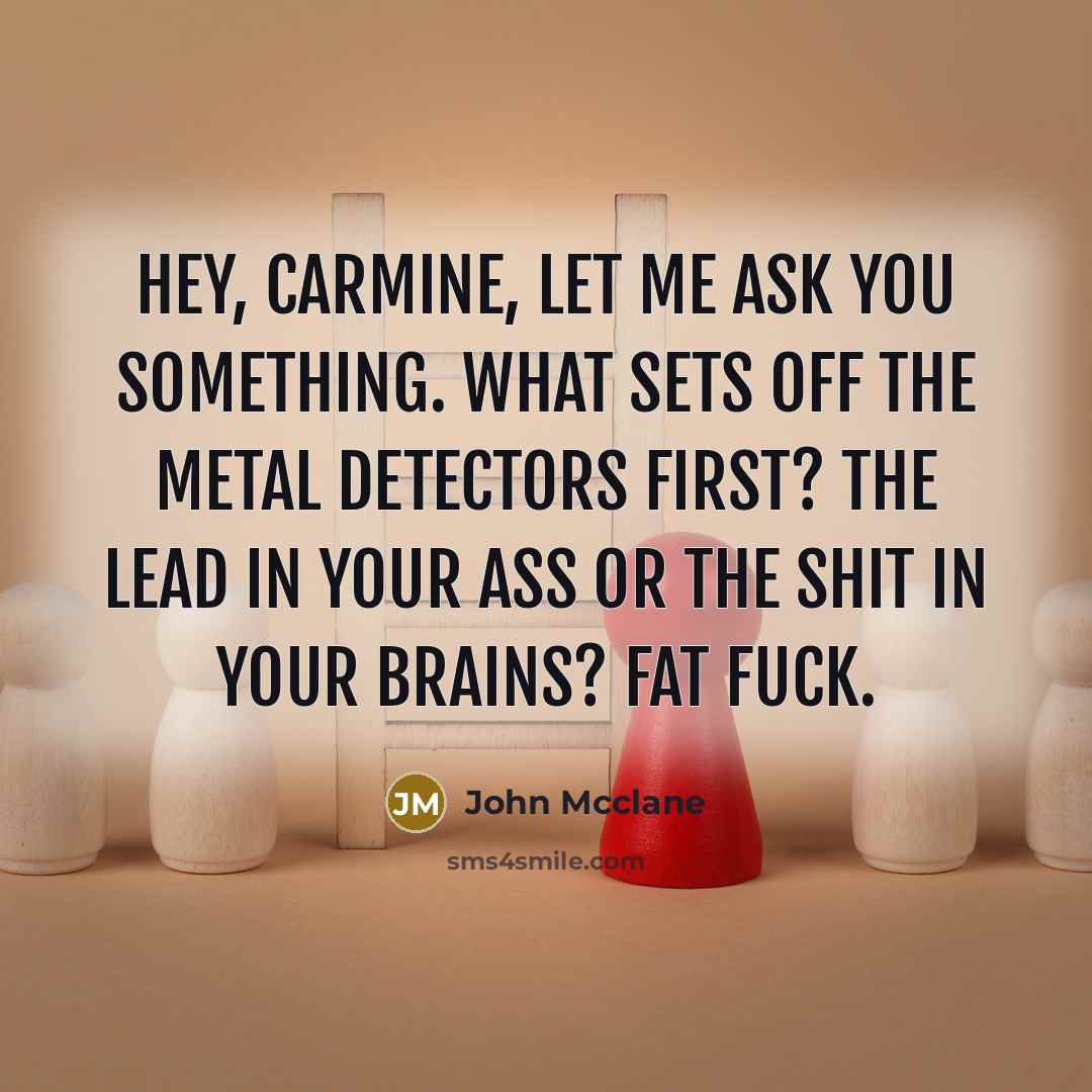 “Hey, Carmine, let me ask you something. What sets off the metal detectors first? The lead in your ass or the shit in your brains? Fat fuck.” quote by John Mcclane