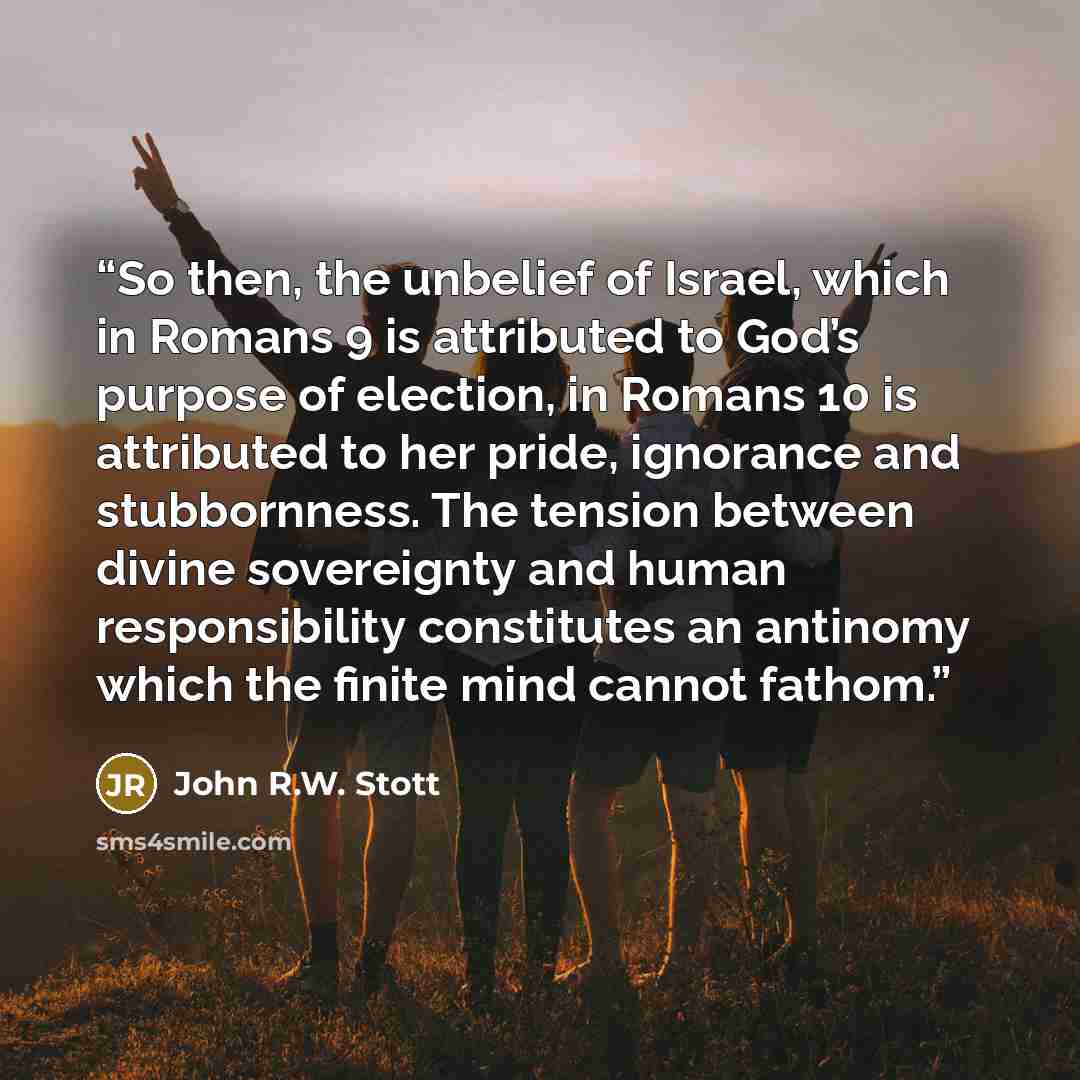 “So then, the unbelief of Israel, which in Romans 9 is attributed to God’s purpose of election, in Romans 10 is attributed to her pride, ignorance and stubbornness. The tension between divine sovereignty and human responsibility constitutes an antinomy which the finite mind cannot fathom.” quote by John R.W. Stott