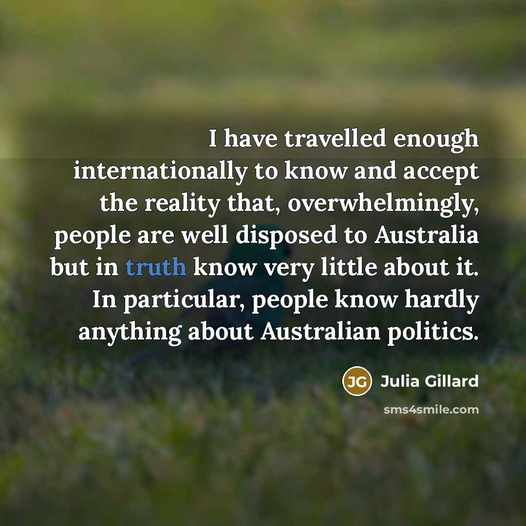 “I have travelled enough internationally to know and accept the reality that, overwhelmingly, people are well disposed to Australia but in truth know very little about it. In particular, people know hardly anything about Australian politics.” quote by Julia Gillard