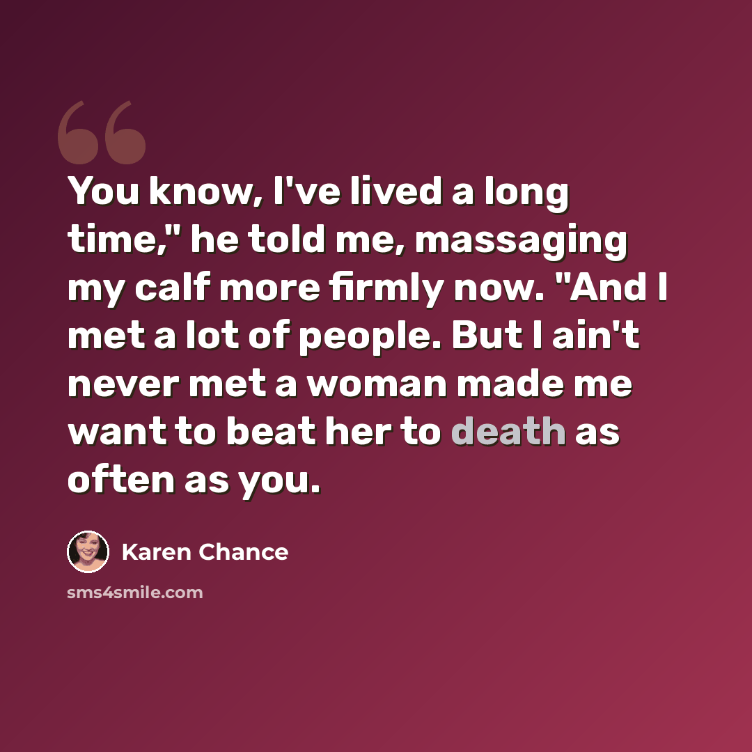 “You know, I've lived a long time," he told me, massaging my calf more firmly now. "And I met a lot of people. But I ain't never met a woman made me want to beat her to death as often as you.” quote by Karen Chance