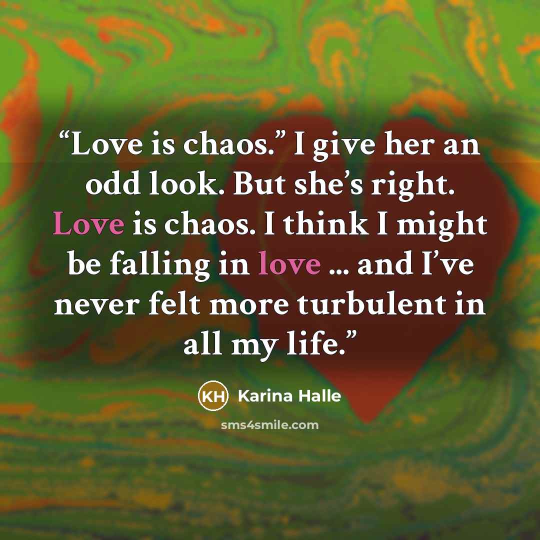 “Love is chaos.” I give her an odd look. But she’s right. Love is chaos. I think I might be falling in love ... and I’ve never felt more turbulent in all my life.” quote by Karina Halle