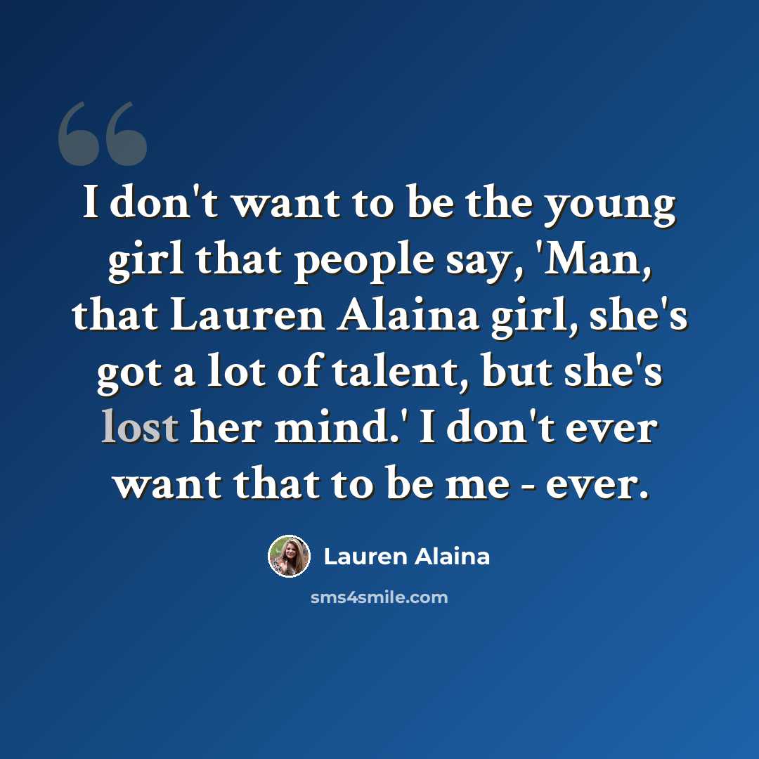 “I don't want to be the young girl that people say, 'Man, that Lauren Alaina girl, she's got a lot of talent, but she's lost her mind.' I don't ever want that to be me - ever.” quote by Lauren Alaina