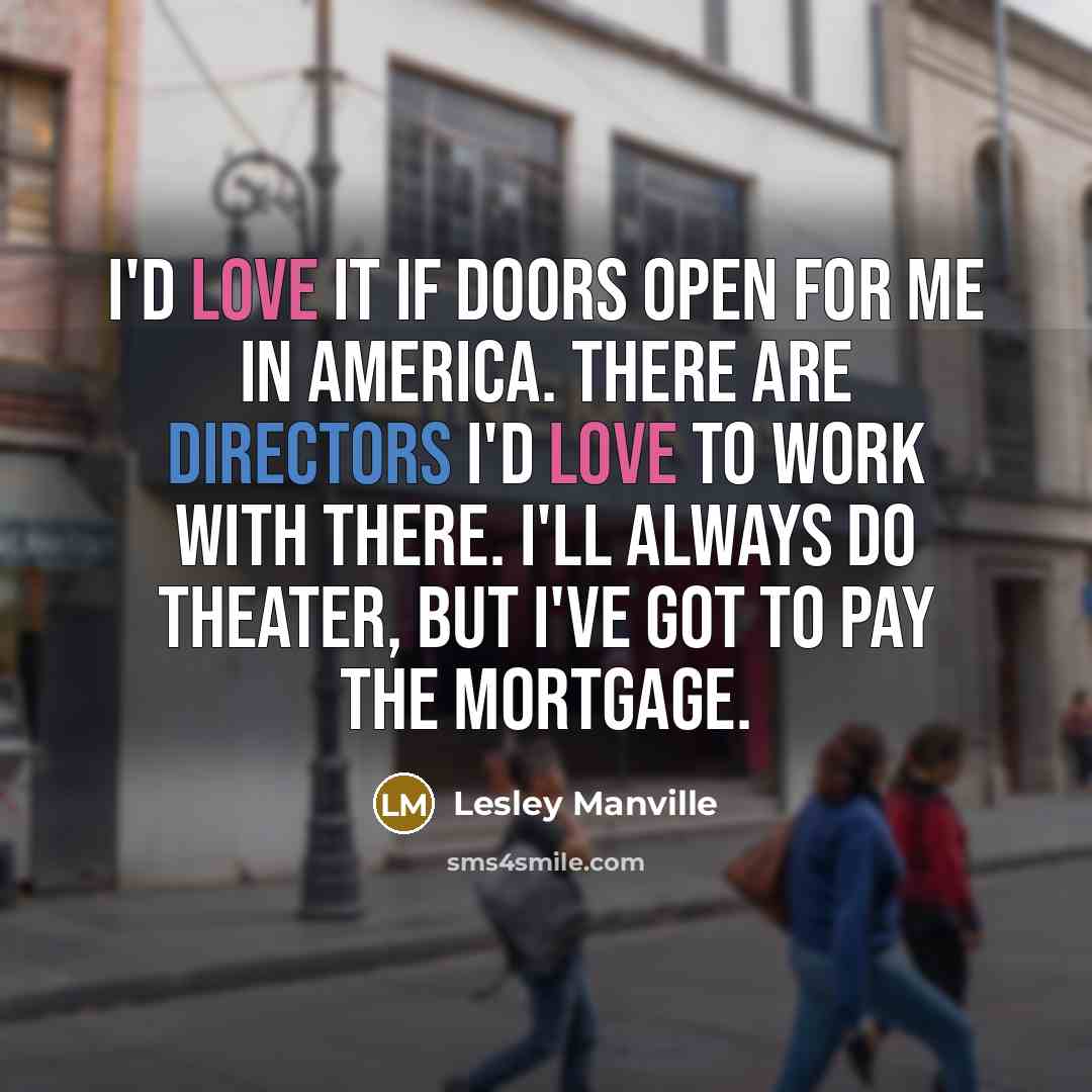 “I'd love it if doors open for me in America. There are directors I'd love to work with there. I'll always do theater, but I've got to pay the mortgage.” quote by Lesley Manville