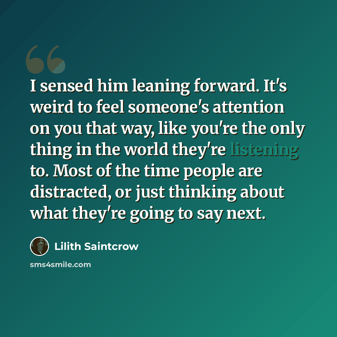 “I sensed him leaning forward. It's weird to feel someone's attention on you that way, like you're the only thing in the world they're listening to. Most of the time people are distracted, or just thinking about what they're going to say next.” quote by Lilith Saintcrow