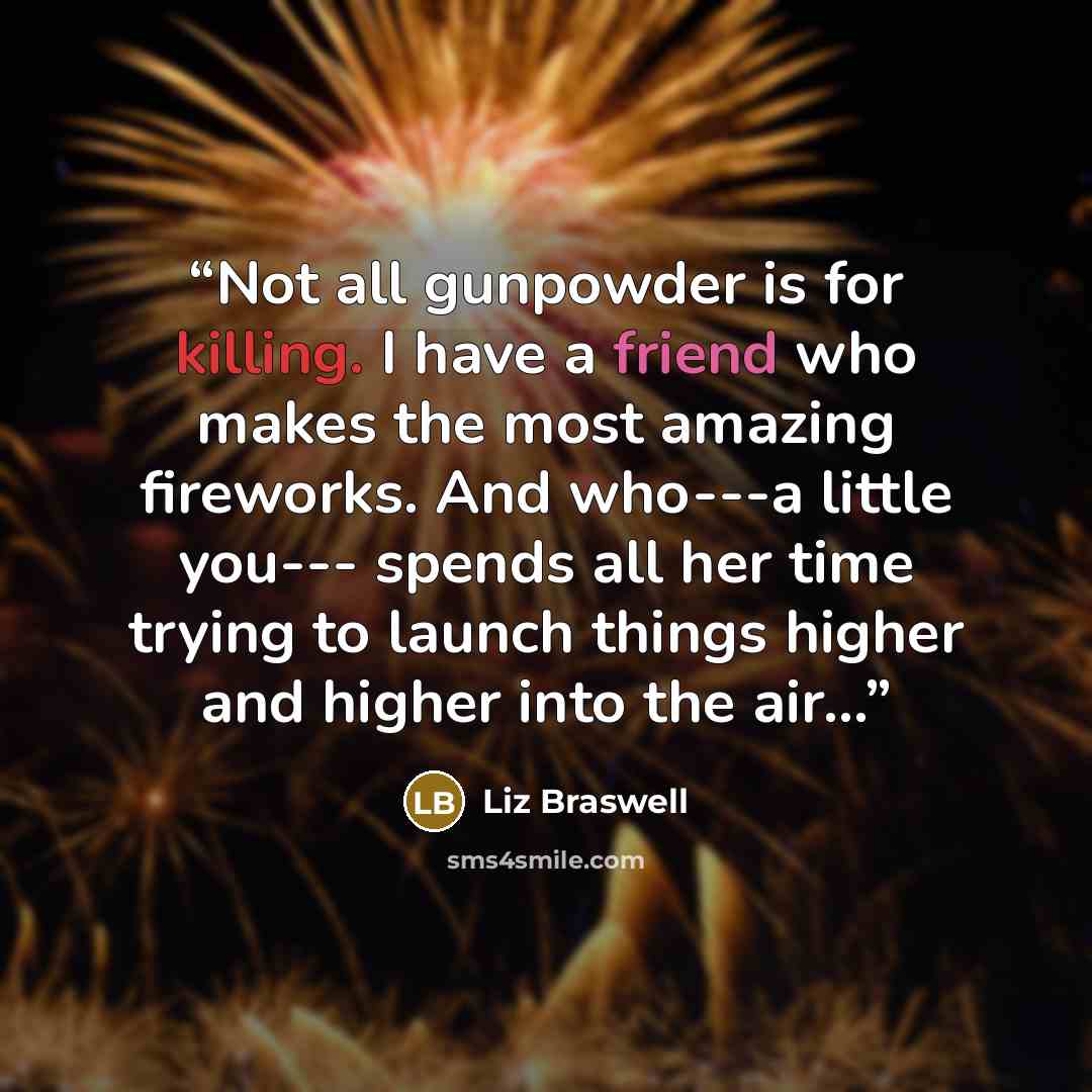 “Not all gunpowder is for killing. I have a friend who makes the most amazing fireworks. And who---a little you--- spends all her time trying to launch things higher and higher into the air...” quote by Liz Braswell