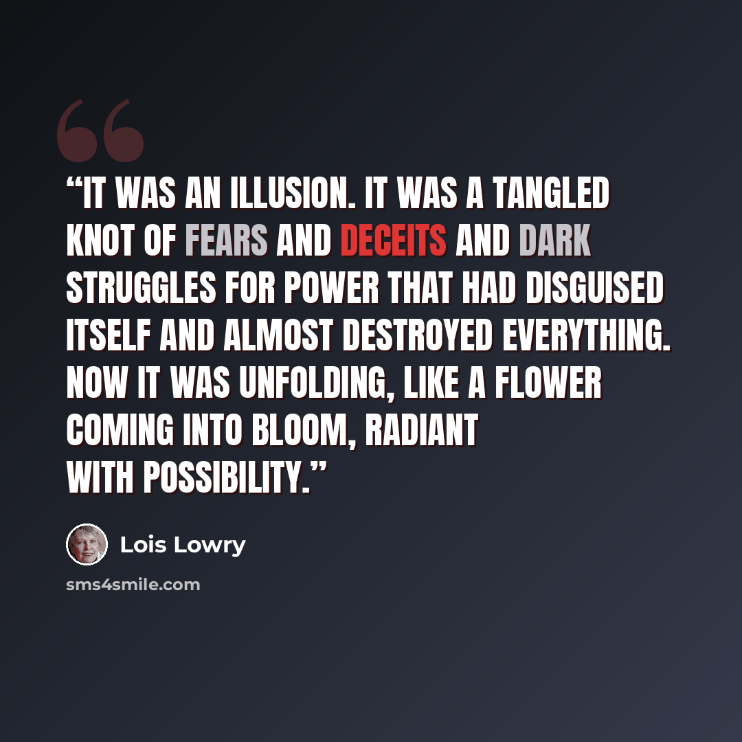 “It was an illusion. It was a tangled knot of fears and deceits and dark struggles for power that had disguised itself and almost destroyed everything. Now it was unfolding, like a flower coming into bloom, radiant with possibility.” quote by Lois Lowry