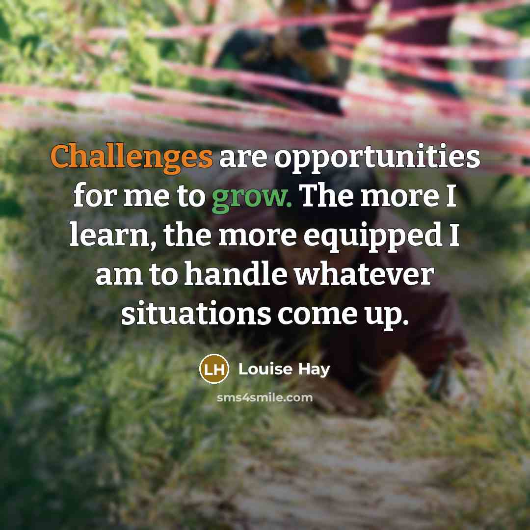 “Challenges are opportunities for me to grow. The more I learn, the more equipped I am to handle whatever situations come up.” quote by Louise Hay