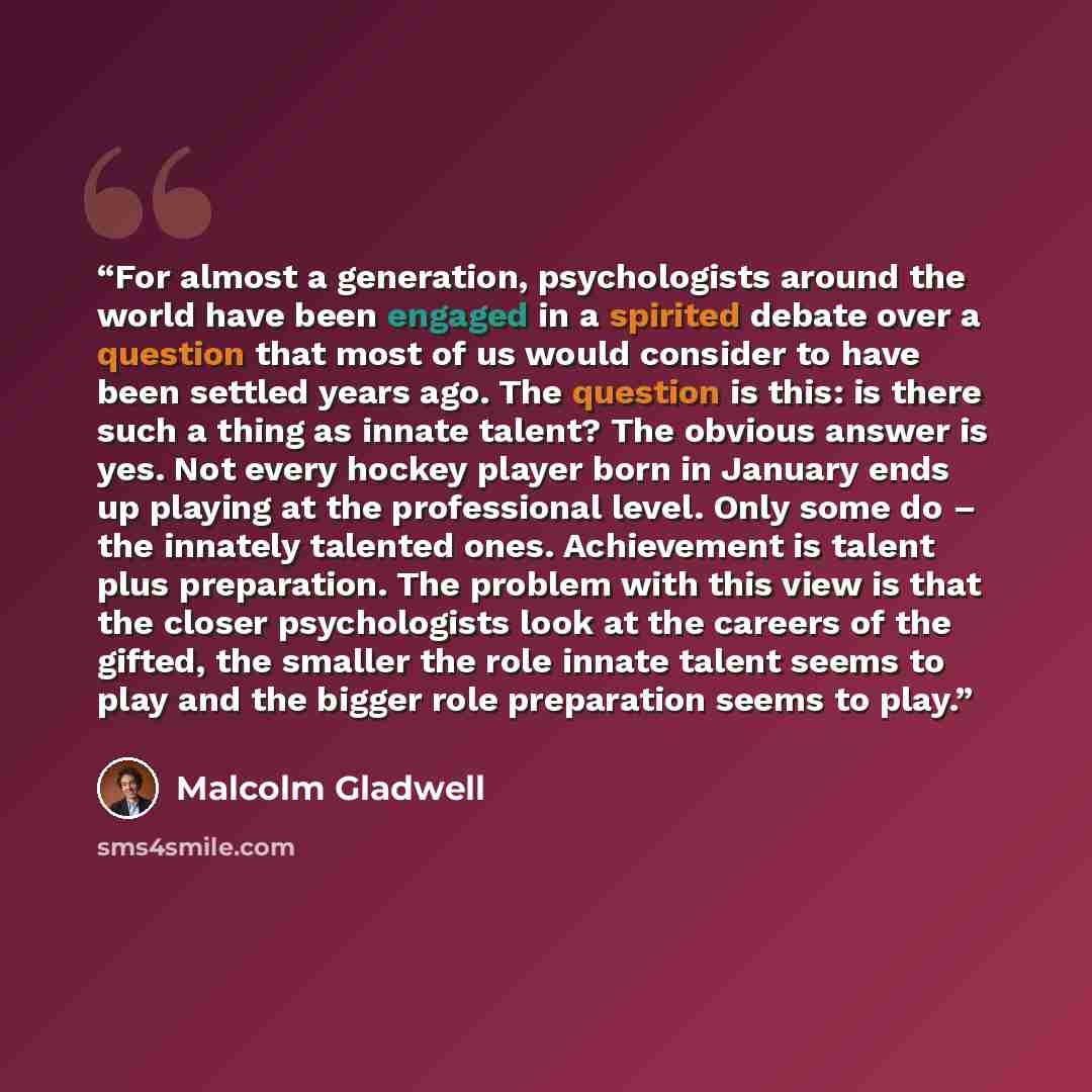“For almost a generation, psychologists around the world have been engaged in a spirited debate over a question that most of us would consider to have been settled years ago. The question is this: is there such a thing as innate talent? The obvious answer is yes. Not every hockey player born in…” quote by Malcolm Gladwell
