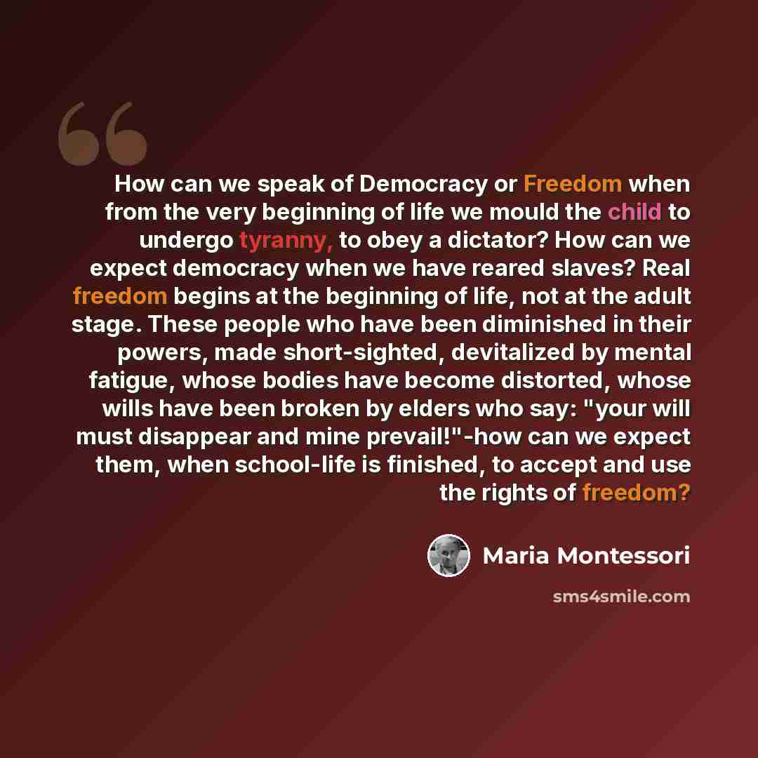 “How can we speak of Democracy or Freedom when from the very beginning of life we mould the child to undergo tyranny, to obey a dictator? How can we expect democracy when we have reared slaves? Real freedom begins at the beginning of life, not at the adult stage. These people who have been…” quote by Maria Montessori