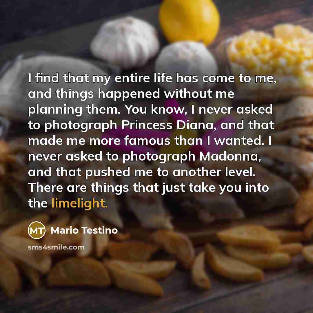 “I find that my entire life has come to me, and things happened without me planning them. You know, I never asked to photograph Princess Diana, and that made me more famous than I wanted. I never asked to photograph Madonna, and that pushed me to another level. There are things that just take you…” quote by Mario Testino