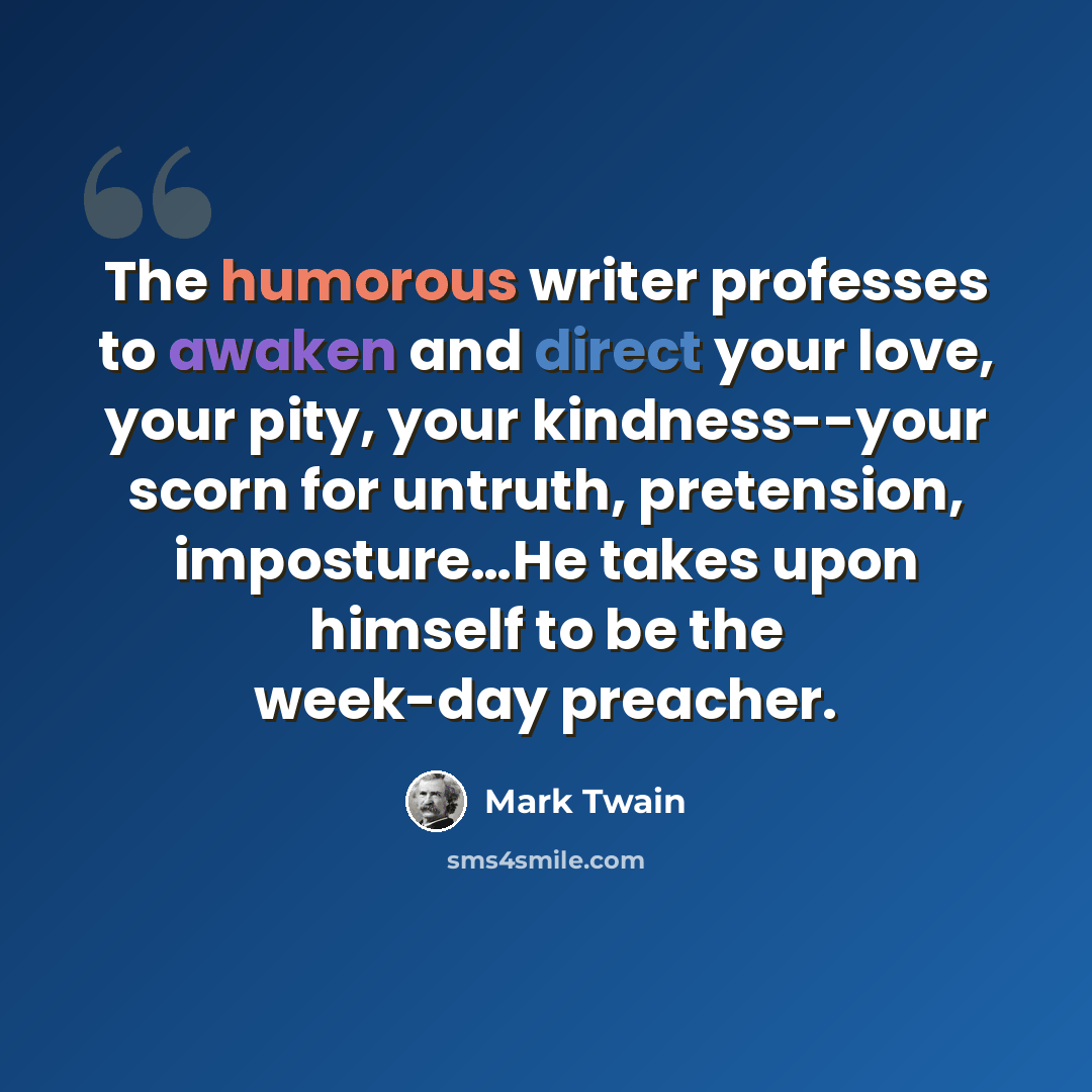 “The humorous writer professes to awaken and direct your love, your pity, your kindness--your scorn for untruth, pretension, imposture…He takes upon himself to be the week-day preacher.” quote by Mark Twain
