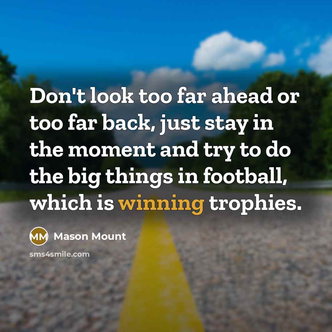 “Don't look too far ahead or too far back, just stay in the moment and try to do the big things in football, which is winning trophies.” quote by Mason Mount