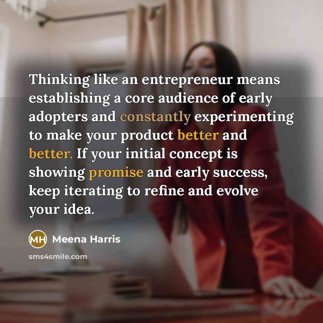 “Thinking like an entrepreneur means establishing a core audience of early adopters and constantly experimenting to make your product better and better. If your initial concept is showing promise and early success, keep iterating to refine and evolve your idea.” quote by Meena Harris