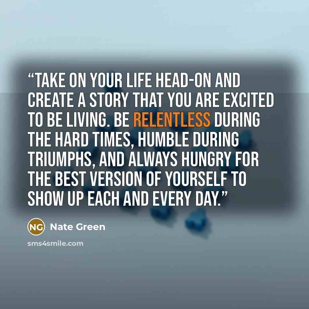 “Take on your life head-on and create a story that you are excited to be living. Be relentless during the hard times, humble during triumphs, and always hungry for the best version of yourself to show up each and every day.” quote by Nate Green