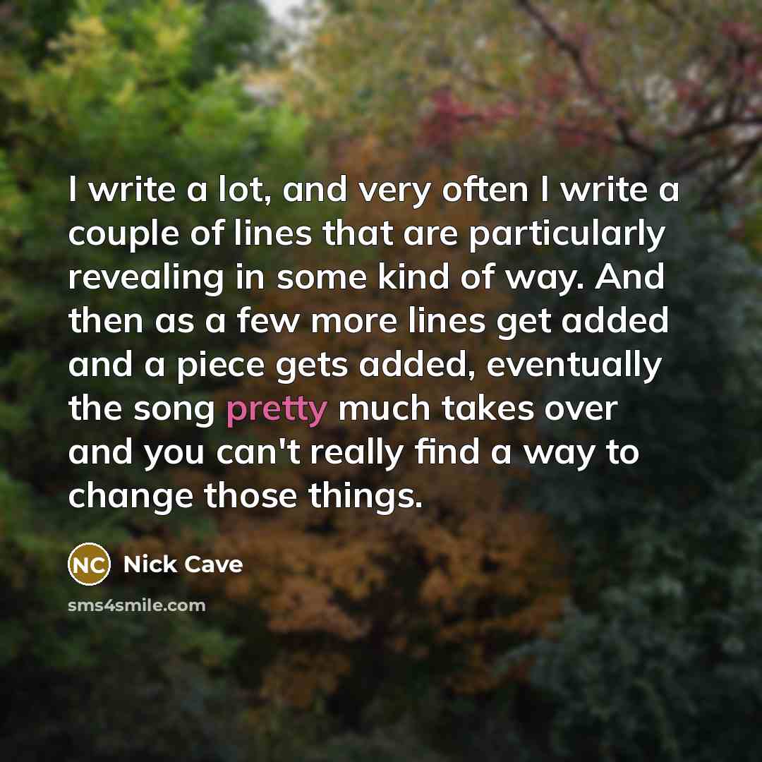 “I write a lot, and very often I write a couple of lines that are particularly revealing in some kind of way. And then as a few more lines get added and a piece gets added, eventually the song pretty much takes over and you can't really find a way to change those things.” quote by Nick Cave
