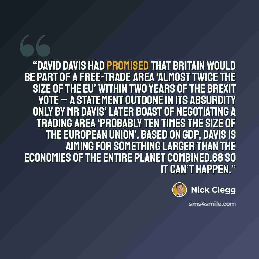 “David Davis had promised that Britain would be part of a free-trade area ‘almost twice the size of the EU’ within two years of the Brexit vote – a statement outdone in its absurdity only by Mr Davis’ later boast of negotiating a trading area ‘probably ten times the size of the European Union’…” quote by Nick Clegg