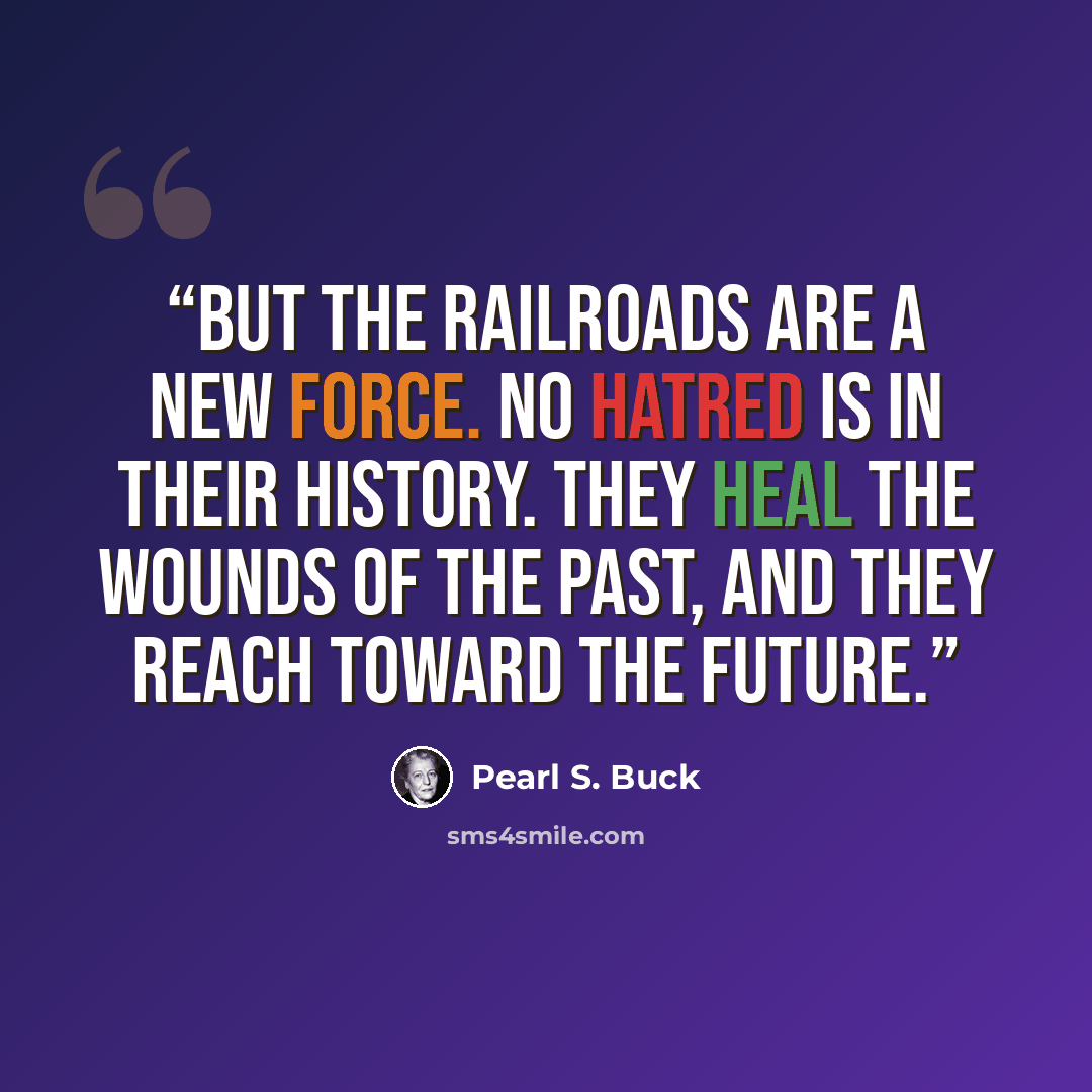 “But the railroads are a new force. No hatred is in their history. They heal the wounds of the past, and they reach toward the future.” quote by Pearl S. Buck