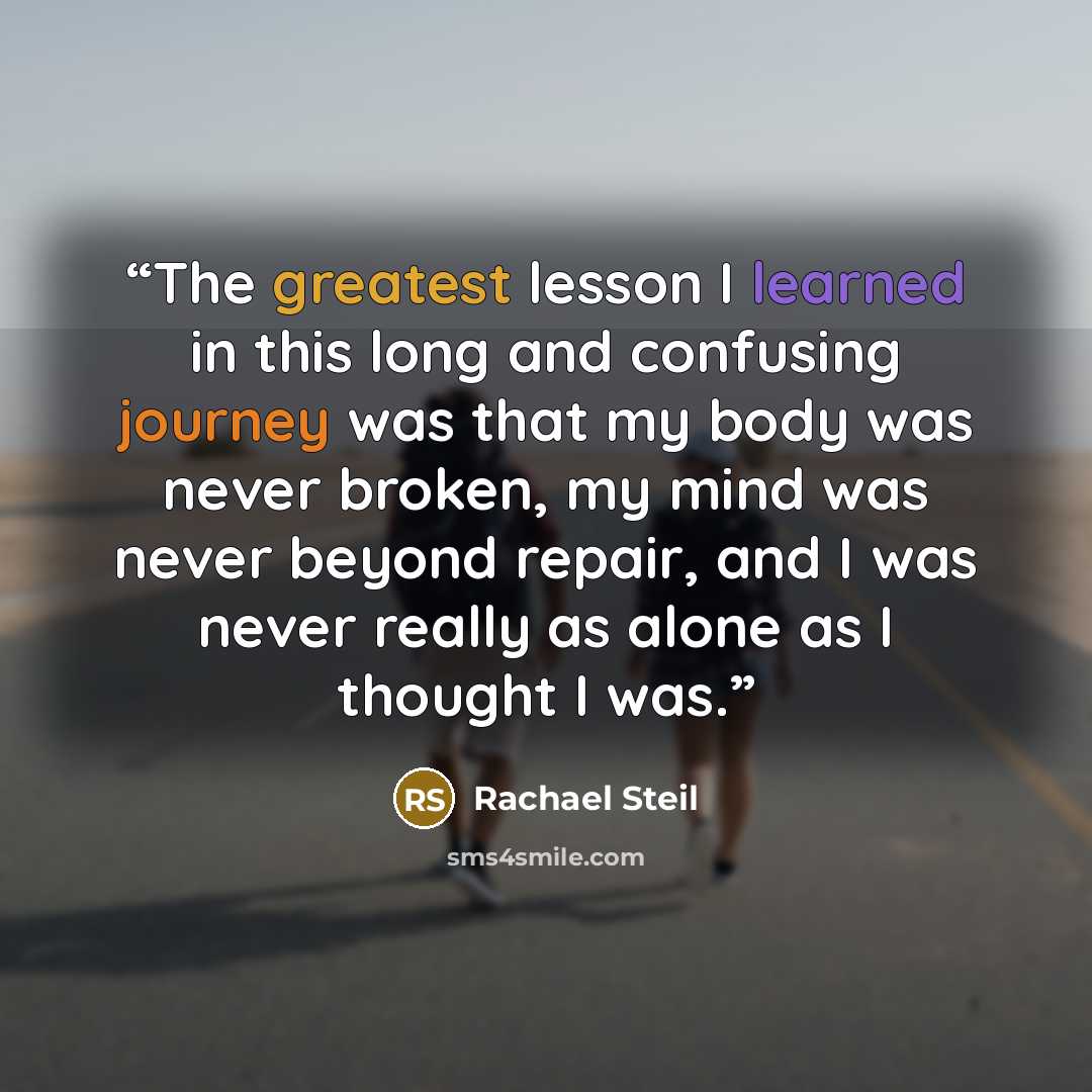 “The greatest lesson I learned in this long and confusing journey was that my body was never broken, my mind was never beyond repair, and I was never really as alone as I thought I was.” quote by Rachael Steil