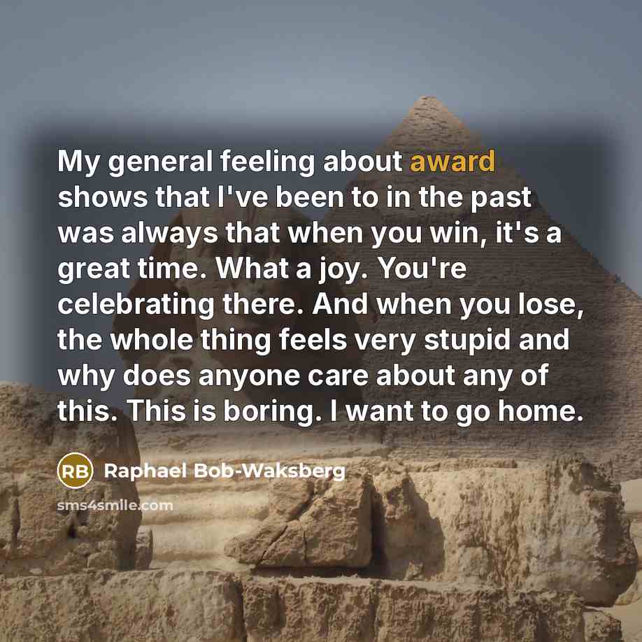 “My general feeling about award shows that I've been to in the past was always that when you win, it's a great time. What a joy. You're celebrating there. And when you lose, the whole thing feels very stupid and why does anyone care about any of this. This is boring. I want to go home.” quote by Raphael Bob-Waksberg