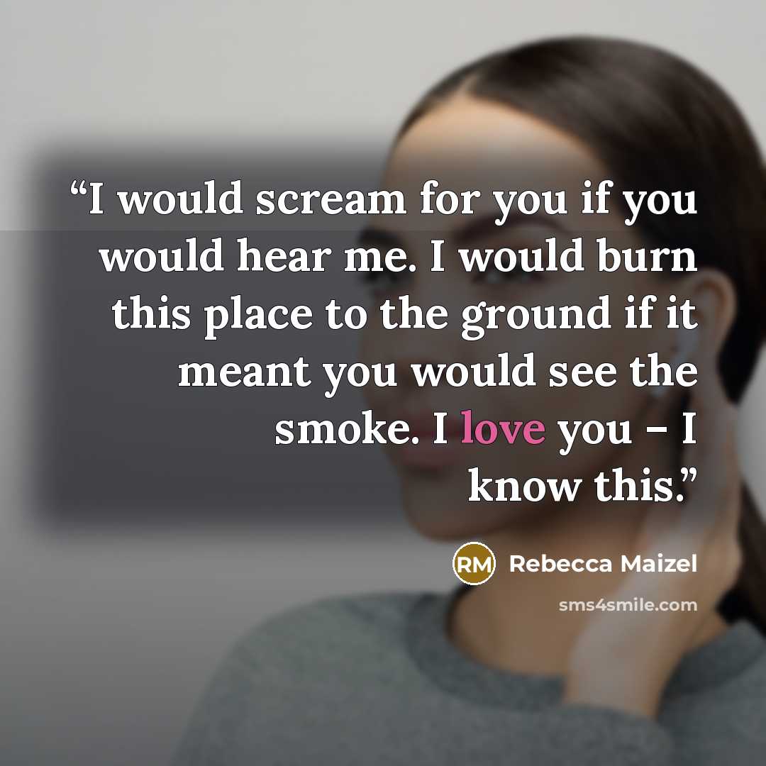 “I would scream for you if you would hear me. I would burn this place to the ground if it meant you would see the smoke. I love you – I know this.” quote by Rebecca Maizel