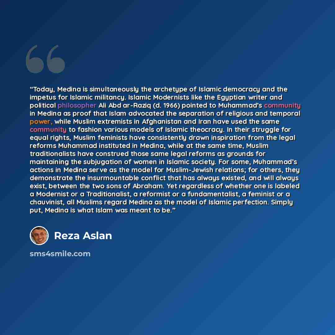 “Today, Medina is simultaneously the archetype of Islamic democracy and the impetus for Islamic militancy. Islamic Modernists like the Egyptian writer and political philosopher Ali Abd ar-Raziq (d. 1966) pointed to Muhammad’s community in Medina as proof that Islam advocated the separation of…” quote by Reza Aslan